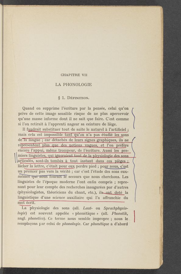 Page text (OCR generated): _‘ ’ ' , H ., V . . a. .u 4 . , ‘ - » -. I- ‘ . v -A _ , Vii , . r‘ ,3 .7 e, 4 . - WI... _ _ .-;, ,. a v ,, . 4 _ .4. 1. . _ ,. . _. _, 4,...“ 4. . 4‘4, -2. - hwy-N .m.T-..~—.,..a....v .‘Q Hansen-“w .. ....- » pea—«r.» I»- “5.3-9 M v ‘ «I a-
.\~,.. 4 . __ _ , . ,4“ ~ 1: 75.: I 1 c- ., .,_ a . A: « - I. » ui , {4-, ,gw, >1" -4 , . .- I “‘5 .1_:~~‘-_.~.-*{jﬂm a“ _,n.‘-.,.,.:)ILV 1M 3M “x I . _. W ‘ ., x _ ‘1 . - . .(m. _ . . I4 ,
. anQZW-“Ai‘gm:wmm‘m7ilp“‘_A,5-."'.» I _ _ , .I ..._. why .v ﬁnal. ; wamt ”' ‘ w - . - 1* -,. ~ ~ - "" i - - n,
.1%_;..l..—,...,.... .4 .,.I _ .V _ . . ..
”I‘M ‘ K mam, _. W "O " “aw A “3-"; 1- '14}! ~_ .‘_"\VI ., _‘_ -- ' w a. i, (A . 4 .. ‘v'iiiv:“"‘:"‘3"“:1 w '4
"‘ v u I~:;,;.;.<_‘-.: ‘ ‘ ‘ - <‘ ' .. Wu H «mu ‘ . . A. v I,
”gum-I. .4» Ema... - a 41
‘L 3v .1
CHAPITREI VII
‘;v:.:.‘."—m..‘- ”.145" #:3‘“"" -, -.
LA PHONOLOGIE
4.3V. _ ,: ::.:~
.737... .'. "uh-‘Jof- 4.
.m‘37 ml.~z,ﬁﬁ;~1*A‘W3AWKA‘V:“ *mwa-MWWb". WA‘L‘J; f~ -
' r 4' m—«L “
§ 1. DEFINITION.
“=— m—_. 4-; .15“?
Quand on supprime l’écriture par la pensée, celui qu’on
prive de cette image sensible risque de me plus apercevoir
qu’une masse informe dont i1 ne sait que faire. C’est comme
si l’on retiraita ‘ l’apprenti nageur sa ceinture de liege.
Il faudrait substituer tout de suite le naturel a l’aItiﬁciel;
Inais cela est impossible tanf qu’ on n ’a pas étudié les sons .
de‘Ia langue; car detaches de leurs signes graphiques, ils ne [/1
representent plus que des notions mes, et l’on préfj‘re “
4 encore ____l’appui, mém e trompeur, de l’écriture. Aussi les pre- _ ’
\Inierslinguistes, uiiogu,.;,,. ,. A . . 4 '
.articulés, sont-ils tombés a tout instant dans ces D1 egos .
lacher la lettre, c ’était pouI en; perdre pied , pomous, (Lest
.. .Jii‘fﬁﬂrr‘sh'v’!” .3 ‘.-, .
f
:45;
mix
I
b
un premier’pas vers la vérité _; car c’est l’étude des sons eux—
mémes , ' 3 0mm e secours que nous cherchons. Les
linguistes de l’époque moderne l’ont enﬁn compris ; repre-
nant pour leur compte des recherches inaugurées par d’autres
.(physiologistes, théoriciens du oh,ant etc”) ilsumt doté la
linguistique d’ une science auxiliaire qui l’a affranohie du
Inot écrit.
La physiologie des sons (all Laut~ ou Sprachphysio-
logie) est souvent appelée « phonétique » (all. Phonetik,
angl. phonetics). Ce terme nous semble impropre ;:_~nous lei;
remplagons par oelui de. phonologie. Car phonétique a_;d’abord-