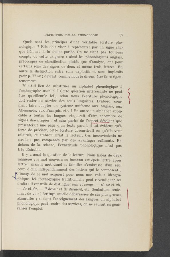 Page text (OCR generated): . .. . , a , . V V ,, ,. -.A.— .. ,I
v . .3; n .r. _ .. V . __‘_, _ ,«c; - ._ "4 ﬁst-W- .. g " .. ‘i‘« -. .w-v-+*'-M‘:--~'7I'~ u LIWN ' ‘05?“ ' *4": ""“ﬁ‘i‘v , ¥WM‘”‘L”*‘*:*WW¥BU' '
:37. -.. A _, _ ‘.‘.,.', .f ~ .. s; “queen“, w. J ,r x _. u: A» a . ,4 - w . mn- « .«sq‘ -»‘-~w-w«» -«‘ —-. , ~ .- »- , ~ _ ,. ;~"“' A~~_,_.. .....,n.. ,, 3:2. ,,, 7- A f
, .. V 1 , v , , j , _ MK » , , i , _ '
J. Ai-s.4~._,.6,.‘. ,. -V:,_....~.,<...‘/,M 7,--. u,,
DEFINITION DE ”LA PHONOLOGIE ‘ 57
Quels sont les principes d’une veritable écriture pho-
noiogique ‘2 Elle doit viser a representer par un. signelcha—
que element de la chaiue parlee. 011 me tieut pas toujours
compte de cette exigence : ainsi les phonologistes hauglais,
préoCcupés (Le classiﬁcation plutét que d’aualyse, out pour
certaius sons des signes de deux et meme trois lettres. En
outre la distinction entre sons explosifs et sons Q implosifs
(voir p. 77 sv.) devrait, commenous le dirons, étre faite rigou-
reusement. . a
Y a-t-il lieu de substituer an alphabet pllonologique a
l’orthographe usuelle ‘? Cette question intéressante ne peut
étre qu’eﬁleurée ici ; selon nous l’écriture phonologique
doit rester au service des seuls ~ linguistes, D’abord, com-u
ment faire adopter uu systeme uniforme aux Anglais, aux
Allemands, aux Francais, etc. ! En outre an alphabet appli-
Cable a. toutes les langues {risquerait d’étre encombre de
signes diacritiques ; et sans parler de l’asEect désolaut que
presenterait une page d’un texte pareil, il est evident qu’a
force de préciser, cette écriture ohscurcirait ce qu’elle veut
éclaircir, et embrouillerait 1e lecteur. Ces inconvénients ne
seraient pas compensés par des avantages sufﬁsants. En
dehors de la science, l’exactitude phonologique n’est pas
tres desirable.
ﬂy a aussi la. question de la lecture. Nous lisons de deux
manieres : 1e mot nouveau ou incounu est épelé lettre apr‘es
lettre ; mais le mot usuel et familier s’embrasse d’un seul
coup d’oeil, indépendammeut des lettres qui 1e composent ;
... l’image de ce mot acquiert pour nous une valeur idéogra~
phique. lci l’orthographe traditionnelle peut revendiquer ses
droits : il estutile de distinguer tam et temps, -—-—- 61, est et ail,
m'du et dii, -—-— il devait et ils devaient, etc. Souhaitons seuie-
ment de voir l’écrituge usuelle débarrassée de ses plus grosses.
absurdités ; si dans l’enseignement des langues un alphabet
phonologique peut rendre des services, on ne saurait en géné~
raliser l’emploi. !