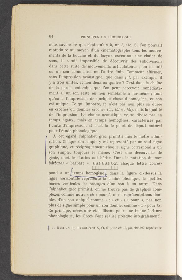 Page text (OCR generated): 1
1‘
64 PMNCIPES DE PHONOLOGIE
nous savons ce que c’estqu’un b, 1111 1, etc. Si l’on pouvait
reproduire au moyen d’un einématographe tous les mouve-
ments de la bouche et du larynx exéeutant une chaine de
sons, il serait impossible de découvrir (les subdivisions
clans oette suite de mouvements articulatoires ; on 1:18 sait
011 1111 son commence, 0121 l’autre ﬁnit. Comment afﬁrmer,
sans l’impression acoustique, que dans fﬁl, par exemple, il
y a trois unites, et non deux 011 quatre ‘? C’ est; dans la Chaine
de la parole enteridue que l’on peut percevoir immediate-
meiit si 1111 son reste on non semblable a luioméme; tent
qu’ on a l’impression de quelque chose d’ homogene, ce son
est unique. Ce qui importe, ce 11’est pas non plus 113 durée
en. croches ou doubles croches (of. [‘61 e1: Ml)? mais la qualité
de l’impression. La ohaine .aeoustique me so divise pas/e11
temps egaux, mais e11 temps homogenes, caractérisés par
l’unité d’impression, et eiest 1‘21 le point cle depart naturel
pour l’étude phonologique.
A cet égard lalphabet gree primitif méIite notre admi-
ratiOn. Chaque son simple y est représenté par un seul signe‘
graphique, et réciproquement chaque signe correspond a 1111
son simple, toujours 1e meme. C’est une découverte de
genie, doynt les Latins out liéritew Dans la notation do moi:
bdrbaros « barbare »’, BAPBAPOE, 'eliaque lettre corres—
‘ F I l i i J l I l l .
pond a 1111 W clans la ﬁgure ci-dessus la
ligne horizonta e repre elite la chainephonique, les petites
barres verticales les passages cl’un son e. 1111 autre. Dans
l’alphabet gree primitif, on me trouve pas cie graphies com-
plexes comme notre « ch >1 pour sf, ni de representations don-
bles d no son unique comme (< c » et (< 3 >1 pour s pas 11011
plus de signe simple pour un son double, eomme u :1: >1 pour ks,
Ce principe, nécessaire et sufﬁsant pour one home écriture
phonologique, les Grecs l’ont realise presque intégralementl.
‘ ‘1. ll est 'vrai qu’ils out écrit X, E), (D pour 1:12, 111, [111; (DEPQ represeiiie
urn-“7F _ A.“ . “7417131