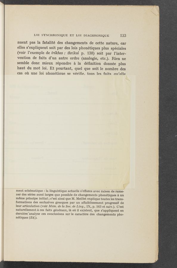 Page text (OCR generated): LOI SYNCHRONIQUE ET LOI DIACHRON-IQUE 133
nuent pas la fatalité des changements de cette nature, car
elles s’expliquent. soit par des lois phonétiques plus spéciales
(voir l’exemple de trikhes .- thriksz’ p. 138) soit par l’inter-
vention de faits d’un autre ordre (analogie, etc.). Rien ne
semble donc mieux répondre a la déﬁnition donnée plus
haut du mot loi. Et pourtant, quel que soit le nombre des
cas Oil une loi Dhonétiaue se vériﬁe. tous les faits ml’nlle/
\
ment schématique’ : la linguistiquc actuelle s’eﬂorce avec raison de ramc—
ner des séries aussi larges que possible de changements phonétiques a un
méme principe initial ; c’est ainsi que M. Meillet cxplique toutes les trans-
formations des occlusives grecques par un aﬁaiblissement progressif de
leur articulation (voir Mém. de la Soc. de Ling., IX, p. 163 et suiv.). 'C’est
naturellement a ces faits généraux, 1a on i1 existent, que s’appliquent en
derniéref“analyse ces conclusions sur lecaractére des changements pho-
nétiques (Ed).