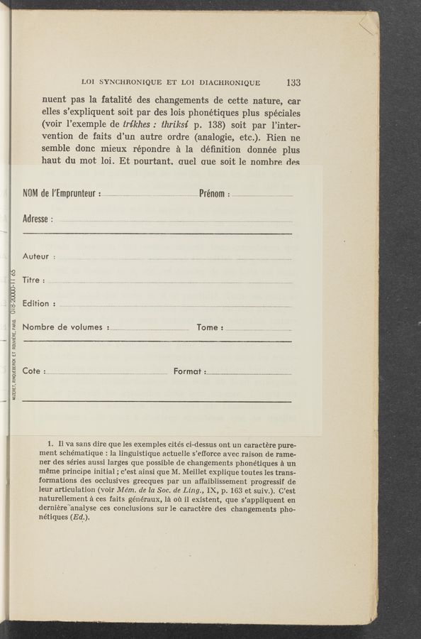 Page text (OCR generated): LOI SYNCHRONIQUE ET L01 DIACHRON-IQUE 133
nuent pas la fatalité des changements de cette nature, car
,elles s’expliquent soit par des lois phonétiques plus spéciales
(voir l’exemple de tm’khes : thriksi p. 138) soit par l’inter-
‘vention de faits d’un autre ordre (analogie, etc'.). Rien ne
semble donc mieux répondre a la déﬁnition donnée plus
haut du mot loi. Et Dourtant. ouel one soit 1e nombre des
NM (18 I’Emprunteur : ........................................... . .............................. Prénom : ..................................................
Adresse : ...............................................................................................................................................................................
Auteur :
73M,“ ,
..................................................................................................................................................................................
Edition : , ............... _ ..................................................................... . ..............................................
MIZERET, RINOUEBERCK ET RoU‘i/I‘E'aa, Plans
Nombre de volumes : ............................................................ Tome .
Cote ................................................... Format :
14"., . ”.5: -
1. Ii va sans dire que les examples cités ci—dessus ont un caractére pure-
ment schématique : la linguistique actuelle s’efforce avec raison de rame—
ner des séries aussi larges que possible de changements phonétiques a un
méme principe initial ; c’est ainsi que M. Meillet explique toutes les trans-
formations des occlusives grecques par un aﬂaiblissement progressif de
leur articulation (voir Mém. de la Soc. de Ling., IX, p. 163 et suiv.). ‘C’est
naturellement a ces faits généraux, 1a 01) i1 existent, que s’appliquent en
derniére’“analyse ces conclusions sur iecaractére des changements pho—
nétiques (Ed).