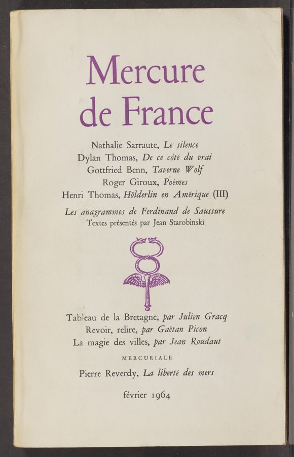 Page text (OCR generated): Mercure
de France
Nathalie Sarraute, Le Jilence
Dylan Thomas, De ce cdté dn nmz’
Gottfried Benn, Taverna Wolf
Roger GirouX, Pbénzea‘
Henri Thomas, Hé’la’erlz'n en Amériqne (III)
Lea anngmmmex d6 Ferdinand d6 Sazmnre
Textes présente’s par Jean Starobinski
TabIeau de la Bretagne, par Julian Gracq
Revoir, relire, par Gné‘mn Picon '
La magie des VilIes, pm" Jenn Rondant
MERCURIALE
Pierre Reverdy, Ln liberté 6165 mew
fe’vrier 1 964