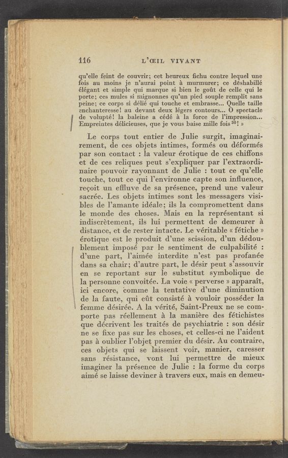 Page text (OCR generated): i
an ',
3“ j
4,; §
.§_ c
7-'. '.
h.” '
.. , K
. .
'. I
x
.
K?
'w .
f
k" ,
._ c
a t
,A K
M: i \
__ ,
l: l
‘3. ~
g. ,
l h.
“‘3’
C:
.1: '
* -.
.- a,
«a ”’3
* :4: j ‘
I I F
9:“
_ rm;
'1
‘73
f:“ .g.
:7 .ﬂ -
s,
.' V ‘
V .
' n I
» 5
_ ,~ ¢ .
.. r
5:1"
"
\T i
‘
:st
_“l~‘:' w ,
;
1
K,
a
H: v
:P i
.
‘ x
i
'2;
1c;
14
W; .
it i
.
i:
{x .
33“»
it 'a »
’2" 3
’s
v v
.\ ‘
:3!
‘If s
w .;
t~$
\v
r153
’l .‘
9v ‘ a
\._' '
~‘7 "
g ‘1
‘3
“s
5.;
'5;
i *3.
JOE"
§~
mgwsﬁsrm
Main»;- ‘1ch ‘3‘,”
» #I‘r‘Fq—‘LA
v - V_ ,. as _ , ..
‘ ‘. ‘-r:‘“ _, . ' ‘ .ﬂ ma». - ~ ~ . .‘l 7 v.7‘ ,3“ -‘*-:- . -‘ .«V ;-:. w‘.‘ , . ' v ._ gr“: ,- .-»..-. ”J‘— y . ., , -. , X'u. . .- ‘« m
R I; a A J'!‘ l “'5“; “5“” "in u“. ﬁm‘ 5“. “u ' ' “”5. ' ‘5' {‘- Y’" 4 ﬂ. *w‘ﬁm’ ‘1 l V . i“ "'Wwyh’41p' '- 1'90. 5‘“ “WK, " AK: " r'w'. wiﬁ. 29‘ "',"""’~' " - "1-" .F'“ - ‘. » m ,. V" * d \
116 L’CEIL VIVANT
qu’elle feint de couvrir; cet heureux ﬁchu centre lequel une
fois au moins je n’aurai point a murmurer; ce déshabillé
élégant et simple qui marque si~ bien 1e gout de celle qui le
porte; ees mules si mignonnes qu’un pied souple'remplit sans
peine; ce corps si délié qui touche et embra'sse... Quelle taille
enchanteresse! au devant deux légers contours... O spectacle
de volupté! la baleine a cédé a la force (le l’impression...
Empreintes délicieuses, que je vous baise millet fois 30! »
Le corps tout entier de Julie surgit, imaginati-
rement, de ces cbjets intimes, formés cu défcrmés
par sen contact : la valeur érotique 'de ces chiffcns
et de ces reliques peut s’expliquer par l’extracrdi-
naire pcuvcir rayonnant de Julie : tout ce qu’elle
touche, tout ce qui l’envirenne capte sen inﬂuence,
reccit un efﬂuve (le sa presence, prend une valeur.
sacrée. Les objets intimes sent lesmeSsagers Visi-
bles tie l’amante idéale; ils la ccmprcmettent dans
le mende ties chases. Mais en la représentant si
indiscr’etement, ils lui permettent de demeurer a
distance, et de tester intacte. Le veritable « fétiche »
érctique est le prmluit d’une scissicn, cl’un dédcu-
blement impesé par le sentiment de culpabilité :
(l’une part, l’aimée interdite n’est pas profanée
dans sa chair; (l’autre part, le désir peut s’assouvir
en se reportant sur le substitut symbolique de
la personne convcitée. La voie << perverse » apparait,
ici encore, bemme la tentative d’une diminution
de la faute, qui eut ccnsisté s veulcir posséder la
femme desirée. Ala vérité, Saint-Preux ne se coma
porte pas réellement a la maniere des fétichistes
que décrivent les traités Cle psychiatrie : son (lésir
ne se ﬁxe pas sur les cheses, et celles-ci ne l’aiclent
pas a cuhlier l’ebjet premier (in clésir. Au contraire,
ees cbjets qui se laissent voir, manier, caresser
sans resistance, vent lui permettre de mieux
imaginer la presence de Julie : la ferme du corps
aimé se laisse deviner s travers eux, mais en demeu-
«ms-M x