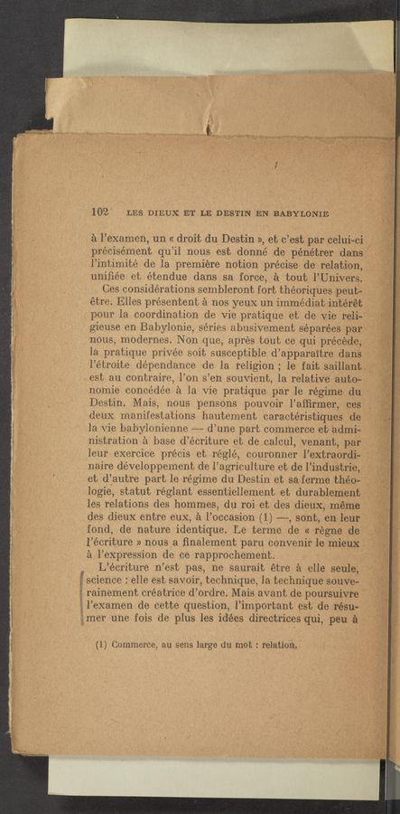 Page text (OCR generated): [16/23 1; LES DIEUX ET LE DESTIN LEN BABYLONIE'?‘
_ al’examen, un 11 droit du Destin 1), et c ’eSt pa’r (331111401
.précisément qu 11 nous est donné de pénétre‘r dans
[1’ intimité de la premiere notion precise de relatxfon
uniﬁée et étendue dans sa force, a tout l’UniverS
Ces considerations semhleront fort théoriq‘ues peut4
étre.E11es présentent a nos yeuX un immédiat interet
, pour la coordination de Vie pratique et de Vie relk
gieuse en Babylonie, séries abusivement séparées par
nous, modernes. Non q11e, aprés tout ce qui precede
1a pratique privée soit susceptible d’ apparaitre dans
l’étroite dependence de la religiOn; 1e fait salllant
, est au contraire, l’ on s ’en souvient, la relative auto~
nomie concédée a la Vie pratique par 1e régime du 74;
DeStin. Mais, nous pensons pouvoir 1’afﬁrmer,oeS "
deux manifestations hautement caracterlsthues (1e
la vie babyionienne -—- d’ one part commerce et admi44 V 1
nistration a base (1’ écriture et de calcul, venant, par ,
leur exercice précis et réglé, couronner lextraordrw
naire développement de 1’ agriculture et de 1’ induétrie,~..—
et "d’autre part 1e regime du Destin' et sa ferme 11113114"j,“i ’
logie, statut réglant essentiellement et durablement
les relations des hommes, du roi et des dieux, méme
des dieuX entre euX, S 1’ occasion (I) ———-—, sont, e11 leur
fond, de nature identique. Le terme de <1 regne de
1’ écriture '» nous a ﬁnalement paru cdynvenir le mleux
a l’expression de ce rapprochement.
L’ écriture n’est pas, ne saurait etre S elle Seule
selence elle est savoir, technique, 1a technique souve~ ' ; f
‘ ralnement créatrice d’ ordre. Mais avant de poursuine f?
lexamen de cette question, l’important est de résu»
Iner une fois de plus les idées directrices qui, peu S
' (1) CommerCe, au sens large du mot : relatioh. ’