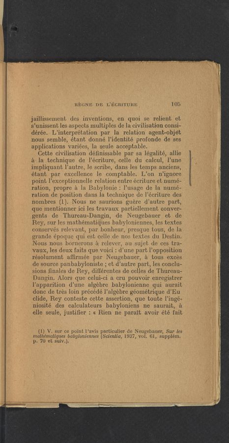 Page text (OCR generated): REGN’E DE LaﬁCRITURE 105
jaillissement des inventions, en quoi se relient et
s’unissent les aspects multiples de la civilisation consi-
dérée. L’interprétation par la relation agent-objet
nous semble, étant donné l’identité profonde de ses
applications variées, la seule acceptable.
Cette civilisation déﬁnissable par sa légalité, allie
a la technique de l’écriture, celle du calcul, l’une
impliquant l’autre, le scribe, dans les temps anciens,
étant par excellence le comptable. L’on n’ignore
point l’exceptionnelle relation entre écriture et nume-
ration, propre a la Babylonie: l’usage de la nume-
ration de position dans la technique de l’écriture des
nombres (1). Nous ne saurions guere d’autre part,
que mentionner ici les travauX partiellement conver-
gents de Thureau-Dangin, dc Neugebauer et de
Rey, sur les mathématiques babyloniennes, les textes
conserves relevant, par bonheur, presque tous, de la
granola époque qui est celle de nos textes du Destin.
Nous nous bornerons a relever, au sujet de ces tra—
vaux, les deuX faits que voici : d’une part l’opposition
résolument afﬁrmée par Neugebauer, a tous exces
de source panbabyloniste ; et d’autre part, les conclu-
sions ﬁnales de Rey, différentes de celles de Thureau—
Dangin. Alors que celui—ci a cru pouvoir enregistrer
l’apparition d’une algebra babylonienne qui aurait
done de tres loin précédé l’algebre géométrique d’Eu
clide, Rey conteste cette assertion, que toute l’ingé-
niosité des calculateurs babyloniens ne saurait, a
elle seule, justiﬁer : « Rien ne parait avoir été fait
(1) V. sur ce point l’avis particulier de Neugebauer, Sur les
mathématiques babyloniennes (Scientia, 1937, vol. 61, supplém.
p. 70 et suiv.).