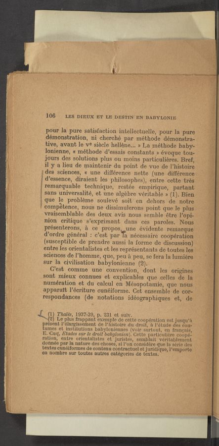 Page text (OCR generated): ' 106‘ , LES DIEUX ET Lennsi‘m“ EN BABYLONIE]
,, .’ poms la pure satisfaction intellectuelle, pour la rpm-e
; demonstration, ni cherché par méthode démonstra-a~_7
tive, avant 1e Ve siecle hellene... » La mé’thode baby~
. lonienne, « méthode d’esSais constants» évoque toug- ’
jOurs des Solutions plus ou moins particulieres. Bret}
j il y a lien de maintenir du point den vue de l’histOire
" des sciences, « une difference nette (une difference
é d’essence, diraient les philosophes), entrecette tres
remarquable technique, restée empirique, partantj
I sans universalité, et une algebre veritable » (1). Bic-Ii W?"
que le probleme soulevé soit’ en dehors de. notreji’é,
’5: compbtence, nous ne dissimulerons point quele pl‘usz-A?
vr‘aisemblable des deux avis nous semble étre; l’opi-
niOn critique s’exprimant dans ces parOI’es. ' Nexis-Vt;
présenterons, a ce propos,,,,une évidente remarqu_ef’f};'i
d’ordre general : c’est; parla necessaire cooperation-75...;g
(susceptible de prendre aussi la fox‘me de discussion-la;
v entre les orientalistes et les rveprésentants de toutes les;:"ﬁ:*f
sciences de l’homme, que, pen a peu, se fera la lumie‘reg‘v
sur la civilisation‘babylonienne (2).- ~
C’est comme‘ rune convention, dont les 'origi'ne‘s'"72?;
sont mieux connues et explicables que,,celles-.' de la " f "
numération et du calc—ul en Mesopotamia, que nous
apparait l’écriture cunéiforme. Get ensemble 'de cor-s
respondances (de notations idéographiques et, "def
s2; (1) Thales, 1937-39, p. 231 et suiv, , ,,
(2) Le plus frappant exemple de cette cooperation est j‘usqu’a ,‘ ¥ ;
present l’élargiSSBment de I’histoire du droit, a l’étude des coin-f” “
tumes et institutions babyloniennes (Voir surtout, en frangajs‘,‘ _,
E. ‘Cuq’, Etudes sur le droit babylonien). Cette particuliere c’oopé; ,
ration, entre orientalistes et ' juriste’s, semblait VéritabIemgnt;
donnée par la nature des choses, si l’on considere que la sérje des' ‘11) if;
textes cunéiformes de contenu contractuel et jiiridique, 1"3111901'156; f
en 'nombre sur toutes autres categories de textes. ‘ ' , _ . g
\