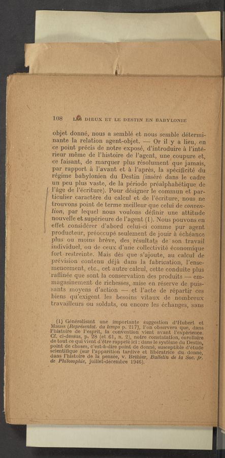 Page text (OCR generated): aw
108 14% DIEI‘iX. ET LE DESTINfEN BABYLONIE [ ‘ I‘
objet donné, nous a semblé et n0us semblede'terinia;
nante la relation agentyobjet; --—~ Qr ‘il y a‘lieusen‘,
"cepoint précis de notre expose, d’introd-Hire £1 l’intéé
'rieur meme dc l’histoire dc l’agent, uneﬁcoupureetf
' Ice faisant, de marqucr plus résolu'menthue jamai’s;
par rapport 3‘3 l’avant et 5:1 l’apres, la spéciﬁcitédu
regime babylonien du Destin ,(inséré dans le‘f'cadre
un peu plus vaste, de la période préalphabétiqueﬂe;
Page dc l’écriture). Pourdésigner le cominun’eﬁpari‘j;
ticulier caractere du' calcul et de l’écriture,*nousﬂcn'é}
irouvons point de terme meilleur que cclui ide convert“?!
lion, par lequel nous voulons déﬁnir une-attitudﬂ
g nouvelle ct supérieure de l’agent (1). Nous pouyonseri‘:
effei; considérer d’abord celui-ci comme purﬁgcnta
producteur, pre’occupé seulement de jouir 5-3. échéanoeg _
plus ou moins breve, desb résultat‘s de‘sOntrayall
individuel, ou de ceuX d’une collectivité economiq-ue;
fort restreinte. Mais des que s’ajoute, au .calc'ul’_~d;cr5
.pre’vision contenu ,déjéi dans la fabrication,‘1",611’15859“
mencement, etc, cet autrc calcul, cette condFuitefplu‘g"g4"'°
$,rsu‘iinée que sont la conservation des produits “em-
' megasinemen’o dc richessesymise en reserve .derpuis
3,
y r
3
3
q
5'
is
L?
5
«'4
3
i
.2
c
sants moyens d’action -——- et l’acte de répaI__'.t;i;-~J{p};"s:‘3,5T
biens qu’exigent le‘s besoins Vitaux de nombreux
., travailleurs ou soldats, ou encore les échange's, sans
(1) Généralisant une importante Suggestion .d:’-3Hubert at»
Mauss (Représeniat. du temps p.‘ 217), l’on observera- Huey-(13113334
l’histoire dc l’esprit, la convention Vient' avant l’expérie‘n‘je
Cf. ci-dess‘us,pp3.- 28 (et 61, n. 2), not-re constatation,-corollaire
,de tout ce qui Vient d’étre rappelé ici : dans le systeme du Dostin,
’point 'de choses, c’est-e-dire point do donné, susceptible d’étu‘d‘e
scientiﬁque (sur l’apparition tardive et libératrice dug don-113
dansl’histoire de la pensée, v. Bréhier, Bulletin de (la Soc
de‘Philosolohie, juillet-décembre 1946). x 3 ‘. pig.
ﬂ