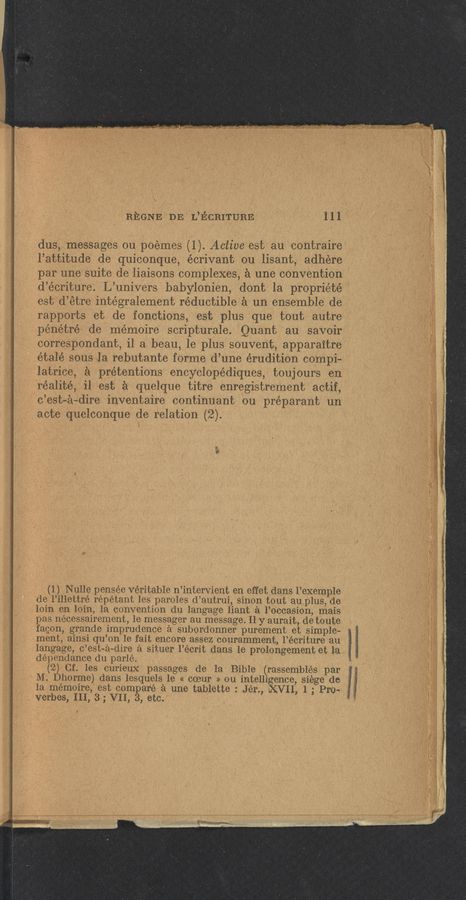Page text (OCR generated): REGNE DE L’ECRITURE Ill
dus, messages on poemes (1). Active est au contraire
l’attitude de quiconque, écrivant ou lisant, adhere
par une suite de liaisons complexes, a une convention
d’écriture. L’univers babylonien, dont la propriété
est d’étre intégralement réductible a un ensemble de
rapports et de fonctions, est plus que tout autre
pe’nétré de memoire scripturale. Quant au savoir
correspondent, il a beau, le plus souvent, apparaitre
étalé sous la rebutante forme d’une érudition compi-
latrice, a pretentions encyclope’diques, toujours en
réalité, il est a quelque titre enregistrement actif,
c’est—a—dire inventaire continuant ou préparant un
acte quelconque de relation (2).
(1) Nulle pensée veritable n’intervient en effet dans l’exemple
de I’illettré répétant les paroles d’autrui, sinon tout au plus, de
loin en loin, la convention du langage liant a l’occasion, mais
pas necessairement, 1e messager au message. I1 y aurait, de toute
fagon, grande imprudence a subordonner purement et simple-
ment, ainsi qu’on 1e fait encore assez couramment, l’écriture au
langage, c’est-a—dire a situer l’écrit dans le prolongement et la
dépendance du parle.
(2) Cf. les curieux passages de la Bible (rassemblés par
M. Dhorme) dans lesquels 1e « coeur '» on intelligence, siege de ‘
Ia mémoire, est compare a une tablette : Jér., XVII, 1 ; Pro- :
verbes, III, 3; VII, 3, etc.
, , ”KM < N..-. ”M mm
x
< A...“