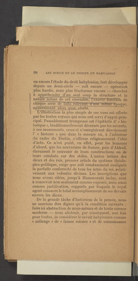 Page text (OCR generated): J‘.~_\V
_ V 98 ; LES DIEUX‘ET LE DESTIN EN eBABYLONIEW“‘ I
_ ou enCore l’étude du droit babylonlen fort developpee
depuis un demi—siecle —— soit encore -—-- operatlon
plus hardie mais plus fructueuse encore ——-.chercher
a appréhender (I’un seuI coup Ia structure et la
nature meme de oet ensemIoIe T’eXacteWo’fic‘t’wn d6
chaque serie ole iaits relevant uune 111e111e epoque ‘
apparaissant alors avec clarte ,
L illustration la plus simple de ces Vues eSt offerte
par les textes royauX qui nous ont serVi d’ appui pun-
cipal. Passalolement trompeuse est I epithete d’ « his-
torique » traditionnellement décernée par les savants
a ces monuments ceuX— ci n enregistrant dlrectement
I’ « histoire » que dans la mesure 01‘1,a I1nter1eur
(Iu cadre (lu Destin s ’afﬁrme re11g1eusement lidee
d’acte. Ce n’est point} en effet, pour les hommes
(:l’ abord, que les souverains de Sumer, puis d’Akkad,~
éterniSent Ie souVenir de leurs constructions ou de
Ieurs combats sur des steles. L’union intime des'
dieux et des rois premier article du systeme theolo-
gico— politique, eXige que soit constamment soullgnee‘
Ia parfaite conformité de tous les aetes du roi,€1‘elat1~-..
vement auX Volontés divines. Les insCriptions que
nous avons citées, jusqu’a Hammurabi inclus, sont
a concevoir non seulement comme expOsés, mais anssi
comme justiﬁcation, rapports par Iesquels Ie royal
agent consacre 1e total accomplissement de ses devou‘s
envers les dieuX. -*
De la grande tache d’ historiens de la pensée, nous
ne saurions etre dignes qu ’a la conditiOn su1Vante ' 9
faire ici abstraction de nous-memes et de toute selence }_:
moderne -- nous abstenir par consequent, une few [,7
¥ pour toutes (Ie considérer le savoir babonnien comme
'11 mélange » (Ie « fausse science » et de connalssamiae