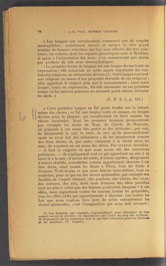 Page text (OCR generated): 178,. ,~ ‘ ' 31.713. VICo.chUVREs CHOISIES
«Les la'ngues ont certainement commencé par de simples
monosyll‘abes ; maintenant encore, et malgré le tres grand
nombre de langues articulées qui leur“ son.'t.0ffertes des leur nais~
sance, les enfants, dont les organes phonétiques sont si ﬂexibles,
‘ si aptes a l’articulation des mots, n’en cOmmencent; pas moins
f, 4‘ Q 1 Q ipar proférer de tels sons monosyllabiques. ' .
' « La premiere forme de langage futiune langue divine toute en
expressions ; elle consistait en actes muets exprimant des sen-
‘timents religieuX, en ceremonies divines (1). Cette langue convient
aux religions en raison d’une propriété éternelle de ces religions ;,
elles appellent 1e respect plus que le raisonnement ; aussi cette
langue, toute en expressions, fut-“elle nécessaire en ces premiers
temps on les nations paiennes ne savaient point encore articule-r
,les mots. 5) - * ' , , .
(S. N. 3, 1, p. 161.)
. i -« Cette premiere langue ne'fut point fondée sur la nature
' 'méme des choses ; ce fut une langue toute en images, en images
,jdivines pour la plupart, qui transformait en étres animés les
choses inanimées. Ainsi les premiers hommes prononcerent
' "par exemple les noms' de Zeus, de Cybele, deNeptune,
en joignant a ces noms des gestes et des attitudes; par eux,
; ils désignaient 1e ciel, la terre, la mer qu’ils personnifiaient
apres en avoir fait des substances ; ils les imaginaient comme.
des étres divins, et, par suite, obéissant a la Verité selon les
sens; ils voyaient en ces noms des dieux. 'Par ces trois divinités,
-——-— i1 faut se rappeler ce. que nous avons dit des caracteres
' poétiques, -—«~ ils expliquaient tout ce qui appartient au ciel, a la '
terre et a la mer ,d’autres divinités, d’autres mythes‘, désignaient
d’autres réalités, considérées comme appartenant chacune a un
étre divin, ainsi toutes les fleurs‘ 5 Flora, tous les fruits a
Pomone. N’est-ce pas ce que nous faisons nous-memes, tout au.
* contraire, pour ce. qui. est des choses spirituelles, par exemp'le des
facultés de l’esprit humain, des passions, des vertus, des Vices,
des sciences, des. arts, dOnt nous formons des 'idées pareilles
tout au plus a celles quedes femmes pourraient imaginer ? A ces
idées, nous rapportons toutes les raisons, toutes les propriétés,
tous les effets enﬁn qui appartiennent a chacune. Car toutes les
fois que nous voulons tirer hors de notre entendement les
choses spirituelles, c’est l’imagination qui nous doit secourir;
(1) Les hommes, par exemple, s’agenouillaient pour .t‘émoigner de leur
respect envers la divinité ; ils répandaient‘sur l’autel du sang des victimes;
ils disposaient sur les tombeaux tout ce qui était necessaire pour les libatiom
0t les sacriﬁces, -(V. 'Odyssée.) .
\
g, , ,V it“:ii.,,. ”Mm ;,,, only, . A. “4,”, -., .1
\ , ,_,,; ,,.. v V,.,»~ I «,1. ll,