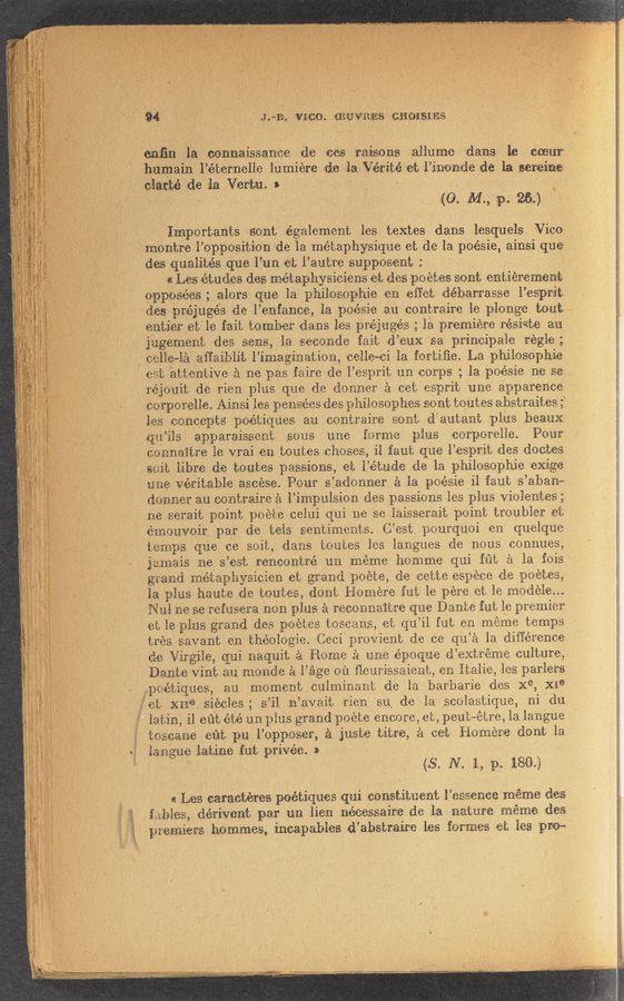 Page text (OCR generated): ":-:?:~v,\-'33",: ,.'\ ,
,: Vr‘. ‘ ,' 3 ' ' V .’ ‘3 V’ , ' é _ .
3""‘
‘J
§ _ onﬁaé‘la. .m‘ﬂnzaissamze dc 40% wise as aiiume‘ dang? 129 mm
5 “humm- 'l’éternelle lumiére ad’ﬁ layéritéﬁt finnde de La urging ‘
ﬂattéigde la Verbal 3 - ~ 3 . .,
* v ‘ I ~ , ‘ V w. M? 25.3
j Importants gout Egale‘men‘t .les textes dans IeSqueIs Vice
j ff._montre l’opposition 3de la métaphysique et de la pOéSie,'ainsi qua
das qualitésqug Fun (at ,l’autr-e supposent , '
a Lesvértudes deg méta‘physimens act deg p0 étes sent eﬂtiéremem
oppaaées ;3 alors que la philospphie gen effei; vdéharrasse l’esprib
*deﬁlpréjugés de l’enfamc, la poésie au 'Icont-rvaire le pl-onge tout?»
9 . aunti‘egr et' 16 £313, tomber {dans les préjugé;s ,; 151 premiere résidte an
,gjfj ,. » ,q_ "juggemani; des seas, la, sseconde fait d’eux sa principale ré-gle ;
" Belle-lagziﬁaiblit l’imagination, celle—ci la fmtiﬁ-e. La philosophie
Vest "attentive 51 ne pas faireVde l’esmit un corps ;; la, poésie m: use
réjouit de rien plus que de donner é cet esprit une apparence
mmorelle. Ainsiiles. penaées des philosephes 50111; toutes‘ abstraites ;‘
, Lea conqepts 'p‘oét‘iqures an, contraire 80m, d’autan’c plus baa-11.x.
i" .qtﬁls apparaissent 50135 11116 imme, plus ‘ corporelle. Pom
.mnnaitm 14;? vrailen mates chases, i1 faut qu-e l’esprit des dootes
.‘:~' gait ﬁbre: dew-ates pasiﬁions, at 17632114216 ,de la philosophie exige
? ' ‘ rune Véritableascéae.‘ Pour siadonner, a la poésie .il faut s’aban~~
(3031116? an contra-ﬂea l’impulsion des passions 1653 plus Violentes g.
118 .serait point poé'té celui qui ne se laiss-arait point troubler 63;
. ‘émguvoin par dc teia sentiments. C’est pourquOiV en quel’que
*3 9, " temps, qua oesoit, dams toutes les ’langues d8 nous cOnnues,
” a 37mm .118 3368i; renoontréun méme homme qui fﬁt é la fois
1. grand métaphysicien ref; grand poéte, de cette e'Spéce de poéteg,
la plus hams d6 mates, d-Ont Hemére fut le pére et le modéie... '
, Nu! m .serefusem nan plus Ea reconnaitre que Dame fut l‘e premier
' 'et lie-plus grand: des peétas 1308091115, 83; q’u’il fut en méme temps
’ trés savant en théologie; Ceci provient de Ce qu’é la différence;
£36 Virgﬂe, gull naquit 31 Home a um époque d’extrémg culture,
- Dantevin‘t an. mandeé‘; Page 0321 ﬁeurissaiem, en Italie, l'e-s parlers
,Jingéii'ques, an ,moment culminant de la‘barbarie deg x9, X133
‘ ' at, X1133. siécles _; s”il_n’.avait rien ssu, de la scolastique, ni ydu,
‘ ’ . iatin, i1 313133 été 1m pins grand‘poéte encore, e33, peut~étre, la langue
' ﬁreman-e em p11 l’opposer, é jusbe titre, 2‘1 cet Homére dent la,
3 lgnguse Eating {uh privée. )3
(s, N. 1, p. 180.)
#1 Les caraatéres poétiq-ues qui constituent {Essence méme da-es
fables, dérivent par un lien nécessaim de la nature: méme dyes
prsemiem. hemmes, incapablesd’abstraire les formes et les pm~