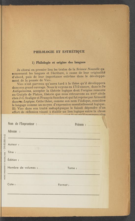 Page text (OCR generated): All-5“ A-.;‘
'm rxnmx. A KAI
..._u_.gn‘ ‘- A n‘n‘4n.
.1. .A» A .nu‘.‘
M51£RET,RINOUEBERCK ET RUUWERE.PAR!S. * O|8~30.000~5~63
“n.1,; -‘ 37..«....+._._..._--/- V$s4.,,_,...lp_.-._—,‘:—:.a¢. __.-..w_‘(.,'?"‘”‘ wﬁWNW§V , MW” Wh«-f‘-"ff‘w§’ﬂt~:w waxzwﬂ,waﬂw_mtj ‘y«—... a ,_ .\7 «q war p 3:-
PHILOLOGIE ET ESTHETIQUE
1,) Philologie et origine des I langues
J e citerai en premier lieu les textes de la Science N ouvelle qu
eoncernent les langues et l’écriture, a cause de leur originalité
d’abord, puis de leur importance extreme dans le développe-
merit de lapensée de ViCog ' ‘
Vico n’est parvenu qu’assez tard a la these qu’il développera
dans son grand ouV-rage. Nous 1e voyons en 1712 encore, dans le Dc .
Aniiquissima, accepter la théorie logique dont l’origine remonte
an Cratyle de Platon, théorie que nous retrouvons au XVIe siecle
c'hez J -C. Scaliger et Francois Sanchez et qui fut reprise par Arnauld
dansﬂa Logique. Cette these, comme son nom l’indique, considere '
. Ielangage comme un moyen d’expression essentiellement logique. ‘
Et VicO dans son traité‘métaphysique 1e faisait dépendre d’un
effort de réﬂeXion Visant a établir un' lien logique entre la chose
1 1 r c- A”; u. rm mn’u'l nnmmpra nins‘
Nam de i’Emprunteur Prénom ' \ »
Adresse -:
Aufeur: ................. ......... . .......... ....... ,
Nombre de volumes : ............................. ....... Tome -
Cote ;. ...................... 7 ............................................ . ..................... Format; ............. , ...................... a .............................. 7 ......